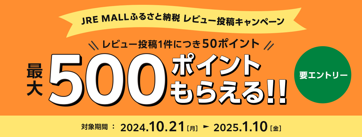 JRE MALLふるさと納税　レビュー投稿キャンペーン レビュー投稿1件につき50ポイント 最大500ポイントもらえる!! 要エントリー 対象期間：2024年10月21日（月）～2025年1月10日（金）